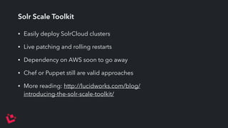 Solr Scale Toolkit 
• Easily deploy SolrCloud clusters 
• Live patching and rolling restarts 
• Dependency on AWS soon to go away 
• Chef or Puppet still are valid approaches 
• More reading: http://lucidworks.com/blog/ 
introducing-the-solr-scale-toolkit/ 
 