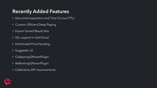 Recently Added Features 
• Document expiration and Time To Live (TTL) 
• Cursors: Efficient Deep Paging 
• Export Sorted Result Sets 
• SSL support in SolrCloud 
• Distributed Pivot Faceting 
• Suggester v2 
• CollapsingQParserPlugin 
• ReRankingQParserPlugin 
• Collections API improvements 
 