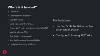 Where is it headed? 
• Download 
• See that server directory? 
• Use start scripts 
• Send a document, or a few… 
• Things don’t really look the way they should? 
• Use the schema APIs 
• Add fields… not enough? 
• Add field types and then add fields 
• Configure Solr using REST APIs 
For Production: 
• Use Solr Scale Toolkit to deploy, 
patch and manage! 
• Configure Solr using REST APIs 
 
