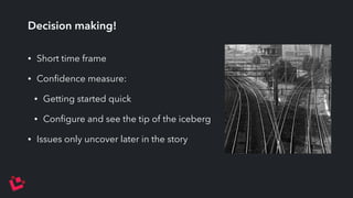 Decision making! 
• Short time frame 
• Confidence measure: 
• Getting started quick 
• Configure and see the tip of the iceberg 
• Issues only uncover later in the story 
 