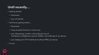 Until recently… 
• Getting started: 
• Download 
• java -jar start.jar 
• SolrCloud, getting started…. 
• Download 
• Copy example directory ‘x’ times over. 
• java -Dbootstrap_confdir=./solr/collection1/conf - 
Dcollection.configName=myconf -DzkRun -DnumShards=2 -jar start.jar 
• java -Djetty.port=7574 -DzkHost=localhost:9983 -jar start.jar 
• It runs! 
 