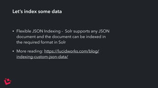 Let’s index some data 
• Flexible JSON Indexing - Solr supports any JSON 
document and the document can be indexed in 
the required format in Solr 
• More reading: https://lucidworks.com/blog/ 
indexing-custom-json-data/ 
 