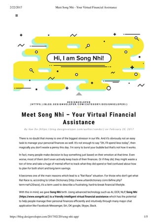 2/22/2017 Meet Song Nhi - Your Virtual Financial Assistance
https://blog.designveloper.com/2017/02/20/song-nhi-app/ 1/5
Meet Song Nhi – Your Virtual Financial
Assistance
There is no doubt that money is one of the biggest stressor in our life. And it’s obviously not an easy
task to manage your personal ﬁnances as well. It’s not enough to say “Oh, I’ll spend less today”, then
magically you don’t waste a penny this day. I’m sorry to burst your bubble but that’s not how it works.
In fact, many people make decision to buy something just based on their emotion at that time. Even
worse, most of them don’t even actively keep track of their ﬁnances. Or if they did, they might waste a
ton of time and take a huge of mental effort to track what they did spend or feel confused about how
to plan for both short and long-term savings.
It becomes one of the main reasons which lead to a “Rat Race” situation. For those who don’t get what
Rat Race is, according to Urban Dictionary (http://www.urbandictionary.com/deﬁne.php?
term=rat%20race), it’s a term used to describe a frustrating, hard-to-break ﬁnancial lifestyle.
With this in mind, we gave Song Nhi birth. Using advanced technology such as AI, OCR, NLP, Song Nhi
(https://www.songnhi.ai/) is a friendly intelligent virtual ﬁnancial assistance which has the potential
to help people manage their personal ﬁnances efﬁciently and intuitively through many major chat
application like Facebook Messenger, Siri, OK google, Skype, Slack.
D E S I G N V E L O P E R
( H T T P S : / / B L O G . D E S I G N V E L O P E R . C O M / C A T E G O R Y / D E S I G N V E L O P E R / )
B y Va n D o ( h t t p s : // b l o g . d e s i g n v e l o p e r. c o m / a u t h o r / v a n d o / ) o n F e b r u a r y 2 0 , 2 0 1 7
 