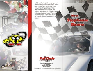 Full Circle Motorsports has prepared 7
 different Sponsorship Packages, each
 designed to enhance the value of
 every marketing dollar spent far
 beyond the return common with
 traditional advertising mediums utilized
 in today’s business world. For more
 information call 1-877-326-2014 or log
 on to www.StephanieBeane.com                                         Meet
 today.

                                                                     Stephanie
                                                                       Beane




              Full Circle Motorsports, LLC
                       P.O. Box 539
                   Elyria, Ohio 44036
                      1-877-326-2014

Copyright © 2003 Full Circle Motorsports, LLC All rights reserved.
 
