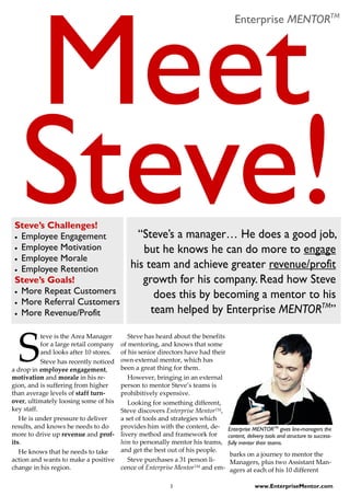Enterprise MENTORTM




 Steve’s Challenges!
 • Employee Engagement                       “Steve’s a manager… He does a good job,
 • Employee Motivation                        but he knows he can do more to engage
 • Employee Morale
 • Employee Retention
                                           his team and achieve greater revenue/profit
 Steve’s Goals!                               growth for his company. Read how Steve
 • More Repeat Customers
                                                 does this by becoming a mentor to his
 • More Referral Customers
 • More Revenue/Profit                          team helped by Enterprise MENTORTM”


  S
           teve is the Area Manager        Steve has heard about the benefits
           for a large retail company   of mentoring, and knows that some
           and looks after 10 stores.   of his senior directors have had their
           Steve has recently noticed   own external mentor, which has
a drop in employee engagement,          been a great thing for them.
motivation and morale in his re-           However, bringing in an external
gion, and is suffering from higher      person to mentor Steve’s teams is
than average levels of staff turn-      prohibitively expensive.
over, ultimately loosing some of his       Looking for something different,
key staff.                              Steve discovers Enterprise MentorTM,
   He is under pressure to deliver      a set of tools and strategies which
results, and knows he needs to do       provides him with the content, de-       Enterprise MENTORTM gives line-managers the
more to drive up revenue and prof-      livery method and framework for          content, delivery tools and structure to success-
its.                                    him to personally mentor his teams,      fully mentor their teams.
   He knows that he needs to take       and get the best out of his people.
                                                                                 barks on a journey to mentor the
action and wants to make a positive        Steve purchases a 31 person li-       Managers, plus two Assistant Man-
change in his region.                   cence of Enterprise MentorTM and em-     agers at each of his 10 different

                                                         1                                   www.EnterpriseMentor.com
 
