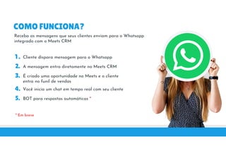 COMO FUNCIONA?
Receba as mensagens que seus clientes enviam para o Whatsapp
integrado com o Meets CRMintegrado com o Meets CRM
1 . Cliente dispara mensagem para o Whatsapp
2. A mensagem entra diretamente no Meets CRM
3. É criado uma oportunidade no Meets e o cliente3. É criado uma oportunidade no Meets e o cliente
entra no funil de vendas
4. Você inicia um chat em tempo real com seu cliente
5. BOT para respostas automáticas *
* Em breve
 