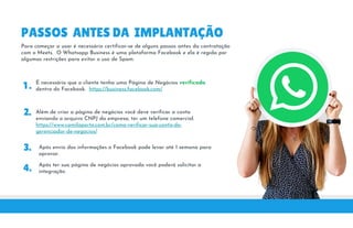 PASSOS ANTES DA IMPLANTAÇÃO
Para começar a usar é necessário certificar-se de alguns passos antes da contratação
com o Meets. O Whatsapp Business é uma plataforma Facebook e ela é regida por
algumas restrições para evitar o uso de Spam.
1 . É necessário que o cliente tenha uma Página de Negócios verificada
dentro do Facebook. https://business.facebook.com/
2. Além de criar a página de negócios você deve verificar a conta
enviando o arquivo CNPJ da empresa, ter um telefone comercial.
2.
3.
Além de criar a página de negócios você deve verificar a conta
enviando o arquivo CNPJ da empresa, ter um telefone comercial.
https://www.camilaporto.com.br/como-verificar-sua-conta-do-
gerenciador-de-negocios/
Após envio das informações o Facebook pode levar até 1 semana para
aprovar.
4. Após ter sua página de negócios aprovada você poderá solicitar a
4. Após ter sua página de negócios aprovada você poderá solicitar a
integração.
 