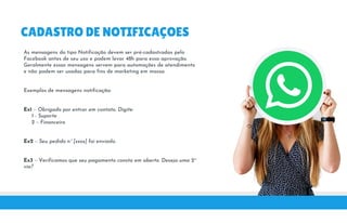 CADASTRO DE NOTIFICAÇOES
As mensagens do tipo Notificação devem ser pré-cadastradas pelo
Facebook antes de seu uso e podem levar 48h para essa aprovação.
Geralmente essas mensagens servem para automações de atendimentoGeralmente essas mensagens servem para automações de atendimento
e não podem ser usadas para fins de marketing em massa.
Exemplos de mensagens notificação:
Ex1 – Obrigado por entrar em contato. Digite:
1 - Suporte
Ex1 – Obrigado por entrar em contato. Digite:
1 - Suporte
2 – Financeiro
Ex2 – Seu pedido nº [xxxx] foi enviado.
Ex3 – Verificamos que seu pagamento consta em aberto. Deseja uma 2ªEx3 – Verificamos que seu pagamento consta em aberto. Deseja uma 2ª
via?
 