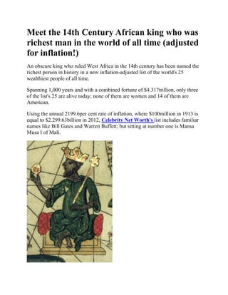 Meet the 14th Century African king who was
richest man in the world of all time (adjusted
for inflation!)
An obscure king who ruled West Africa in the 14th century has been named the
richest person in history in a new inflation-adjusted list of the world's 25
wealthiest people of all time.

Spanning 1,000 years and with a combined fortune of $4.317trillion, only three
of the list's 25 are alive today; none of them are women and 14 of them are
American.

Using the annual 2199.6per cent rate of inflation, where $100million in 1913 is
equal to $2.299.63billion in 2012, Celebrity Net Worth's list includes familiar
names like Bill Gates and Warren Buffett; but sitting at number one is Mansa
Musa I of Mali.
 