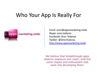 Who Your App Is Really For

              Email: oren@appsmarketing.mobi
              Skype: oren.todoros
              Facebook: Oren Todoros
              Twitter: @OrenTodoros
              http://www.appsmarketing.mobi



            We believe that breakthrough apps
           deserve exposure and reach, with the
             same impact and enthusiasm that
                went into developing them.
 