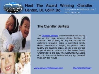www.sonoranhillsdental.com Chandler Dentistry
info@sonoranhillsdental.com |
T 480.785.9191
Meet The Award Winning Chandler
Dentist, Dr. Collin Ito.
The Chandler dentists pride themselves on having
one of the most advance dental facilities at
Chandler. One of them, Dr. Ito, has become the
customer’s favourite, being a committed family
dentist, committed to helping his patients make
healthy and beautiful smiles. Dr. Ito offers a broad
range of dental services for the entire family,
whether it's for the baby who just turned five years
old or for the rest of the family at any age. Some of
these services include
The Chandler dentists
 