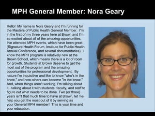 MPH General Member: Nora Geary
Hello! My name is Nora Geary and I'm running for
the Masters of Public Health General Member. I'm
in the first of my three years here at Brown and I'm
so excited about all of the amazing opportunities.
I've attended MPH events, which have been great
(Signature Health Forum, Institute for Public Health
Annual Conference, and several documentaries). I
know the MPH program is relatively new at the
Brown School, which means there is a lot of room
for growth. Students at Brown deserve to get the
most out of the program and the amazing
opportunities for professional development. By
nature I'm inquisitive and like to know "who's in the
know," and how others can become "in the know."
And, when things aren't working, I'm talking about
it...talking about it with students, faculty, and staff to
figure out what needs to be done. Two (or three)
years isn't that much time to have at Brown, let me
help you get the most out of it by serving as
your General MPH member! This is your time and
your education.
 