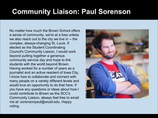 Community Liaison: Paul Sorenson
No matter how much the Brown School offers
a sense of community, we're at a loss unless
we also reach out to the city we live in -- the
complex, always-changing St. Louis. If
elected as the Student Coordinating
Council's Community Liaison, I would work
beyond putting together a generous
community service day and hope to link
students with the world beyond Brown.
Having worked for a number of years as a
journalist and an active resident of Iowa City,
I know how to collaborate and connect with
many people on a variety different levels and
would love an opportunity to do that here. If
you have any questions or ideas about how I
could contribute to Brown as the SCC's
Community Liaison, always feel free to email
me at: sorensonpaul@wustl.edu. Happy
voting.
 