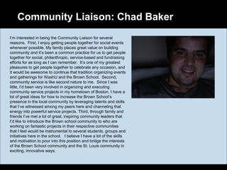 Community Liaison: Chad Baker
I’m interested in being the Community Liaison for several
reasons. First, I enjoy getting people together for social events
whenever possible. My family places great value on building
community and it’s been a common practice for us to get people
together for social, philanthropic, service-based and fundraising
efforts for as long as I can remember. It’s one of my greatest
pleasures to get people together to celebrate any occasion, and
it would be awesome to continue that tradition organizing events
and gatherings for WashU and the Brown School. Second,
community service is like second nature to me. Since I was
little, I’d been very involved in organizing and executing
community service projects in my hometown of Boston. I have a
lot of great ideas for how to increase the Brown School’s
presence in the local community by leveraging talents and skills
that I’ve witnessed among my peers here and channeling that
energy into powerful service projects. Third, through family and
friends I’ve met a lot of great, inspiring community leaders that
I’d like to introduce the Brown school community to who are
working on fantastic projects in their respective communities
that I feel would be instrumental to several students, groups and
initiatives here in the school. I believe I have a lot of the skills
and motivation to pour into this position and bridge the interests
of the Brown School community and the St. Louis community in
exciting, innovative ways.
 