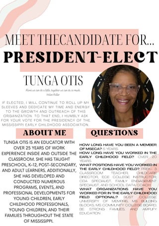 PRESIDENT-ELECT
MEET THECANDIDATE FOR...
TUNGA OTIS
I F E L E C T E D , I W I L L C O N T I N U E T O R O L L U P M Y
S L E E V E S A N D D E D I C A T E M Y T I M E A N D E N E R G Y
T O T H E G R O W T H A N D O U T R E A C H O F T H I S
O R G A N I Z A T I O N . T O T H A T E N D , I H U M B L Y A S K
F O R Y O U R V O T E F O R T H E P R E S I D E N C Y O F T H E
M I S S I S S I P P I E A R L Y C H I L D H O O D A S S O C I A T I O N .
ABOUT ME
TUNGA OTIS IS AN EDUCATOR WITH
OVER 25 YEARS OF WORK
EXPERIENCE INSIDE AND OUTSIDE THE
CLASSROOM. SHE HAS TAUGHT
PRESCHOOL, K-12, POST-SECONDARY,
AND ADULT LEARNERS. ADDITIONALLY,
SHE HAS DEVELOPED AND
CONDUCTED NUMEROUS
PROGRAMS, EVENTS, AND
PROFESSIONAL DEVELOPMENTS FOR
YOUNG CHILDREN, EARLY
CHILDHOOD PROFESSIONALS,
YOUNG CHILDREN, AND THEIR
FAMILIES THROUGHOUT THE STATE
OF MISSISSIPPI.
HOW LONG HAVE YOU BEEN A MEMBER
OF MSECA? 5 YEARS
HOW LONG HAVE YOU WORKED IN THE
EARLY CHILDHOOD FIELD? OVER 20
YEARS
WHAT POSITIONS HAVE YOU WORKED IN
THE EARLY CHILDHOOD FIELD? PREK- 3
CLASSROOM TEACHER, CHILDCARE
DIRECTOR, ECE COLLEGE INSTRUCTOR,
CDA SPECIALIST, FAMILY ENGAGEMENT
SPECIALIST, AND SCHOOL DATA COACH
WHAT ORGANIZATIONS HAVE YOU
WORKED FOR IN THE EARLY CHILDHOOD
FIELD (OPTIONAL)? RUST COLLEGE,
UNIVERSITY OF MEMPHIS, MS BUILDING
BLOCKS, MS COMMUNITY COLLEGE BOARD,
BE STRONG FAMILIES, AND AMPLIFY
EDUCATION
QUESTIONS
Alone we can do a little, together we can do so much.
Helen Keller
 