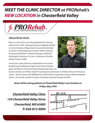 MEET THE CLINIC DIRECTOR at PRORehab’s
NEW LOCATION in Chesterfield Valley



  About Brian Graf...
  Brian is a native of St. Louis who graduated from Vianney
  High School in 1995. He played 4 years of collegiate football
  at Culver-Stockton College where he received his Bachelor
  of Science in Psychology with a minor in Athletic Training.
  He received his Master’s in Physical Therapy in 2002 from
  Washington University in St. Louis. He became a Certified
  Athletic Trainer in 2004.

  For the past 5 years, Brian has volunteered as an assistant
  football coach at Warrenton High School where he helped
  guide the Warriors to the 2010 State Championship Game. He
  has also served as an Athletic Trainer for GymQuarters Gymnastics in O’Fallon, Missouri for the past
  5 years. Brian has been with PRORehab since 2004 where he specializes in sports related orthopedic
  injuries. He recently tested for his sports certification specialty through the APTA.


         Brian will be seeing patients at Chesterfield Valley’s new location on
                                   Friday, May 27th!


       Chesterfield Valley Clinic                                 HWY 64/40
                                                                                                        Crossing
                                                                                                        Boones
                                                              Long Rd




 134 Chesterfield Valley Drive                                                                        Chesterfield Airpor
                                                                                                                            t Rd
                                                                                Public Works Dr




                                                        PRORehab
         Chesterfield, MO 63005                                         Oishi
                                                                        Sushi                     Galaxy14
                                                                                                                                   N
                                                                                                     Cine
                                                                                                                        e
                                                                                                               Edison Av
              P: 636-812-0094
 