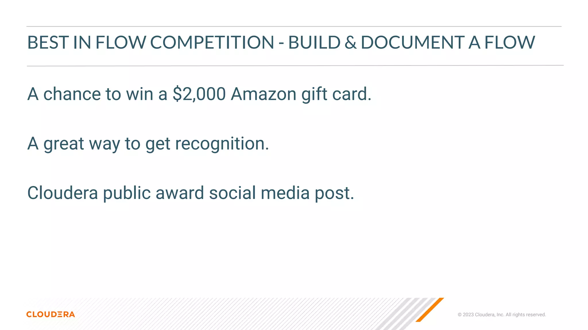 © 2023 Cloudera, Inc. All rights reserved.
BEST IN FLOW COMPETITION - BUILD & DOCUMENT A FLOW
A chance to win a $2,000 Amazon gift card.
A great way to get recognition.
Cloudera public award social media post.
 