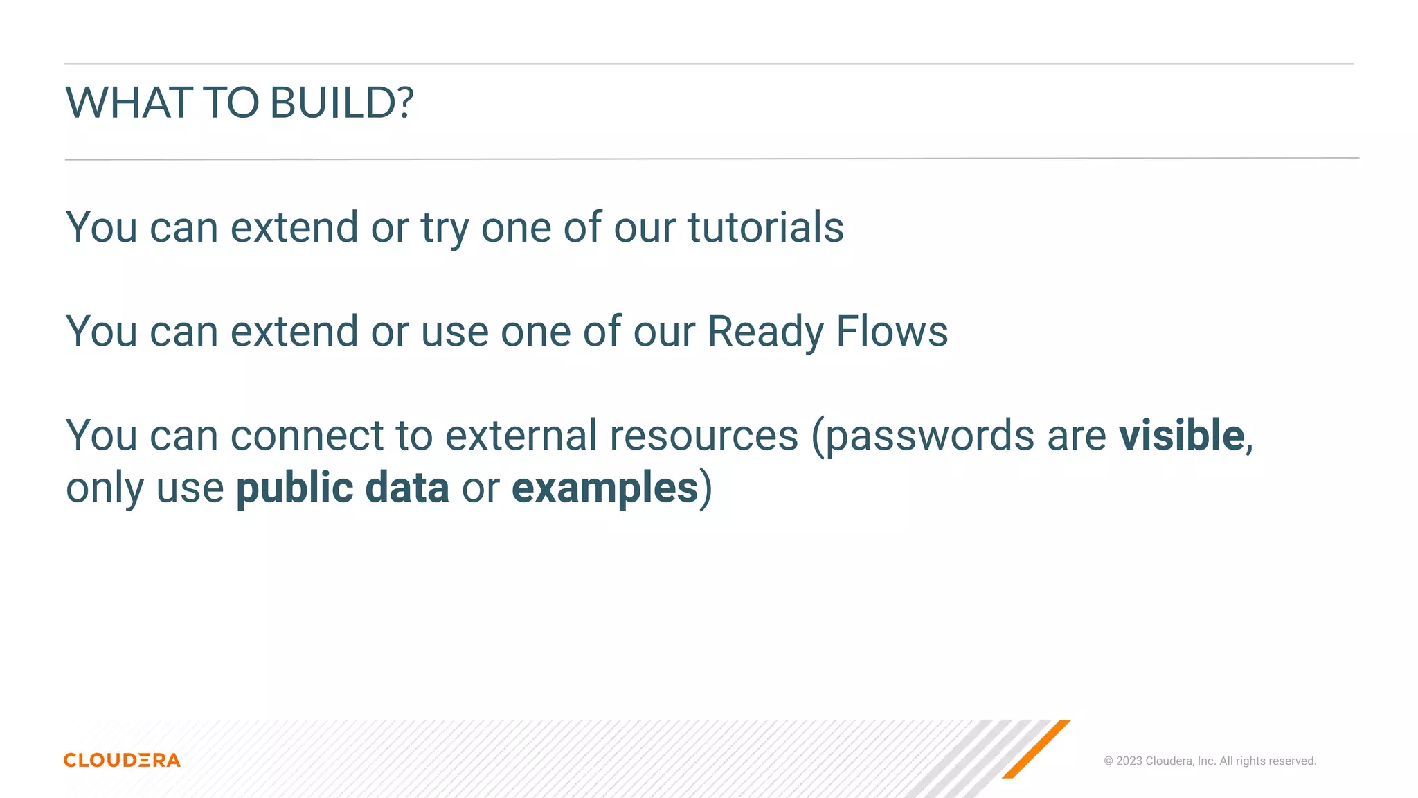 © 2023 Cloudera, Inc. All rights reserved.
WHAT TO BUILD?
You can extend or try one of our tutorials
You can extend or use one of our Ready Flows
You can connect to external resources (passwords are visible,
only use public data or examples)
 
