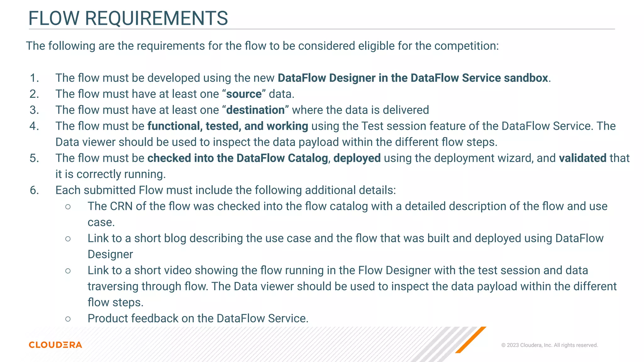 © 2023 Cloudera, Inc. All rights reserved.
FLOW REQUIREMENTS
The following are the requirements for the ﬂow to be considered eligible for the competition:
1. The ﬂow must be developed using the new DataFlow Designer in the DataFlow Service sandbox.
2. The ﬂow must have at least one “source” data.
3. The ﬂow must have at least one “destination” where the data is delivered
4. The ﬂow must be functional, tested, and working using the Test session feature of the DataFlow Service. The
Data viewer should be used to inspect the data payload within the different ﬂow steps.
5. The ﬂow must be checked into the DataFlow Catalog, deployed using the deployment wizard, and validated that
it is correctly running.
6. Each submitted Flow must include the following additional details:
○ The CRN of the ﬂow was checked into the ﬂow catalog with a detailed description of the ﬂow and use
case.
○ Link to a short blog describing the use case and the ﬂow that was built and deployed using DataFlow
Designer
○ Link to a short video showing the ﬂow running in the Flow Designer with the test session and data
traversing through ﬂow. The Data viewer should be used to inspect the data payload within the different
ﬂow steps.
○ Product feedback on the DataFlow Service.
 