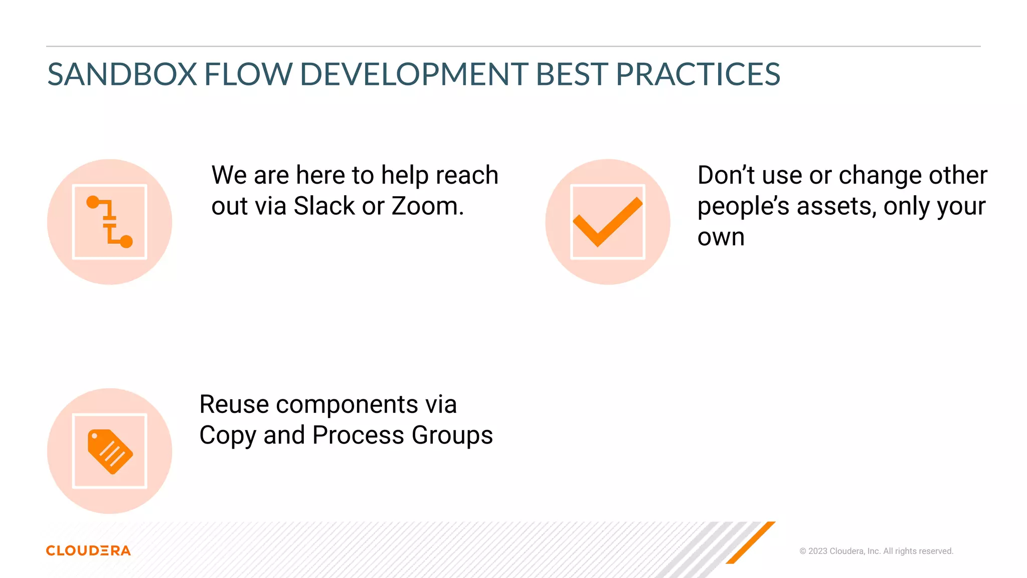 © 2023 Cloudera, Inc. All rights reserved.
Don’t use or change other
people’s assets, only your
own
Reuse components via
Copy and Process Groups
We are here to help reach
out via Slack or Zoom.
SANDBOX FLOW DEVELOPMENT BEST PRACTICES
 