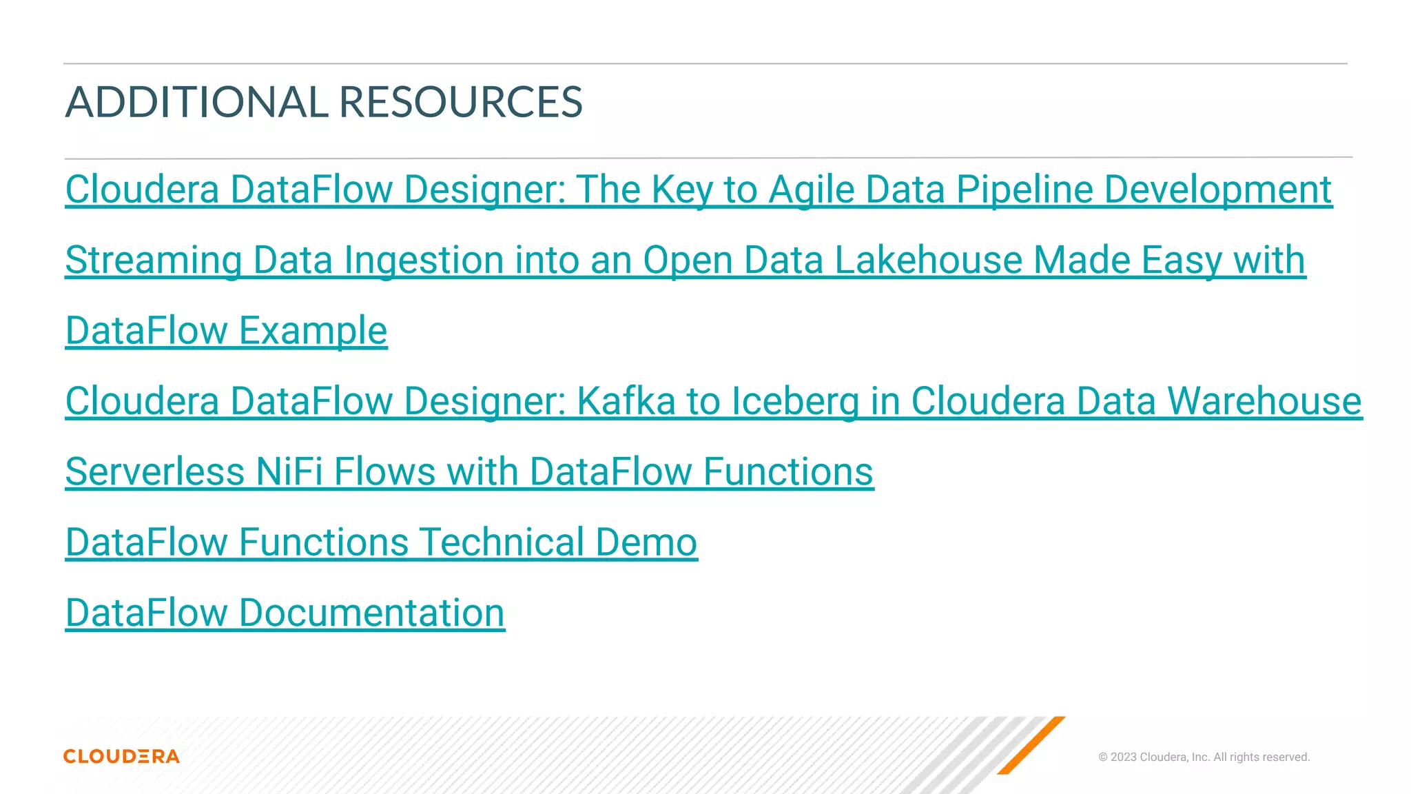 © 2023 Cloudera, Inc. All rights reserved.
ADDITIONAL RESOURCES
Cloudera DataFlow Designer: The Key to Agile Data Pipeline Development
Streaming Data Ingestion into an Open Data Lakehouse Made Easy with
DataFlow Example
Cloudera DataFlow Designer: Kafka to Iceberg in Cloudera Data Warehouse
Serverless NiFi Flows with DataFlow Functions
DataFlow Functions Technical Demo
DataFlow Documentation
 