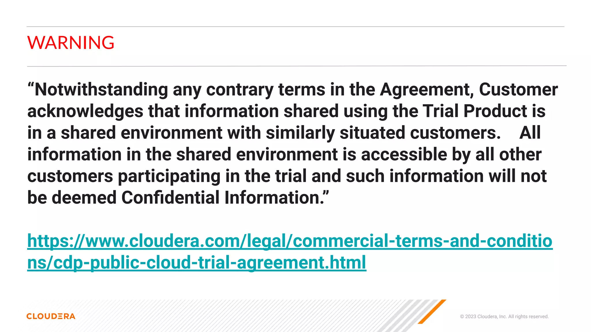 © 2023 Cloudera, Inc. All rights reserved.
WARNING
“Notwithstanding any contrary terms in the Agreement, Customer
acknowledges that information shared using the Trial Product is
in a shared environment with similarly situated customers. All
information in the shared environment is accessible by all other
customers participating in the trial and such information will not
be deemed Conﬁdential Information.”
https://www.cloudera.com/legal/commercial-terms-and-conditio
ns/cdp-public-cloud-trial-agreement.html
 