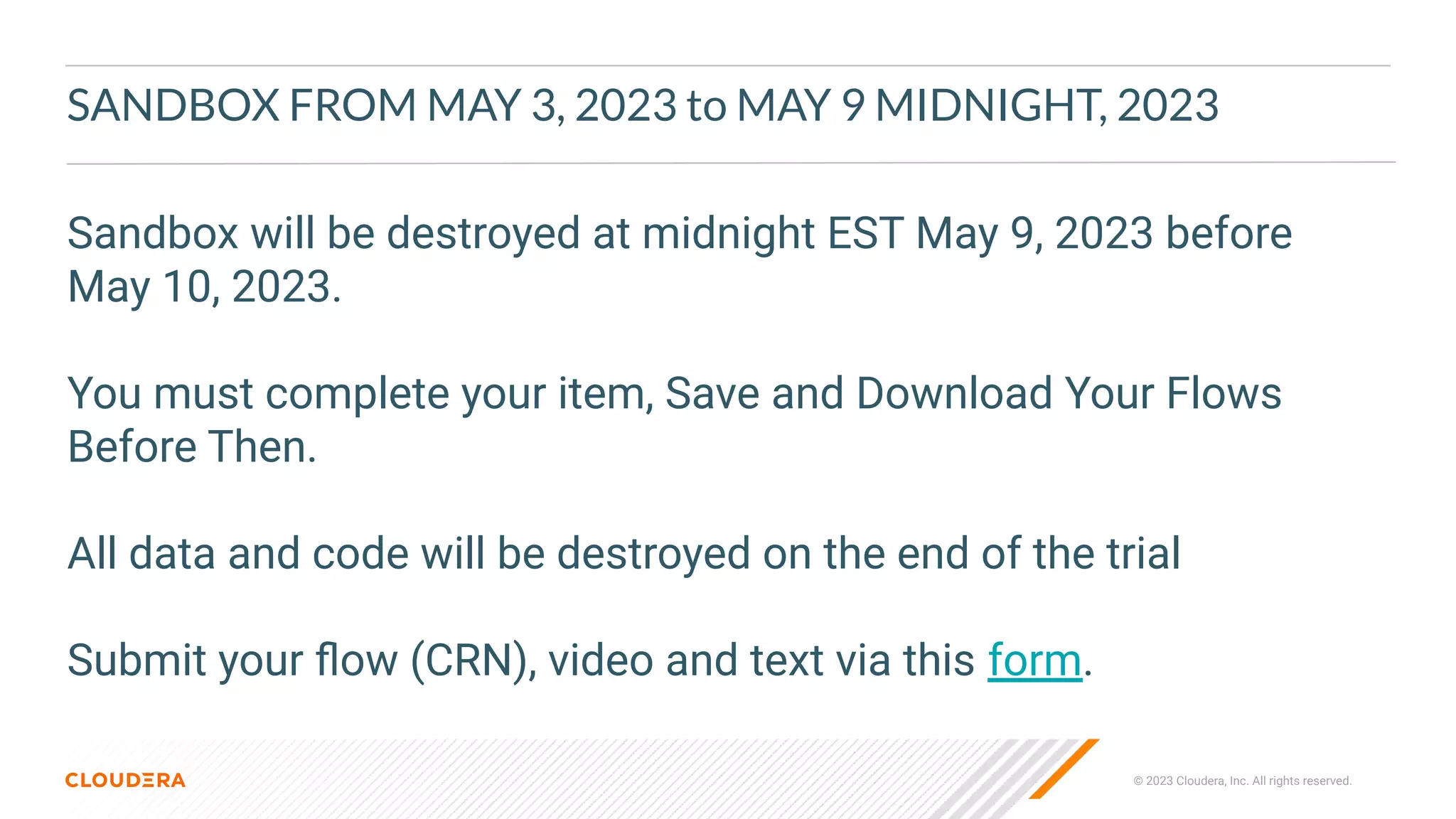 © 2023 Cloudera, Inc. All rights reserved.
SANDBOX FROM MAY 3, 2023 to MAY 9 MIDNIGHT, 2023
Sandbox will be destroyed at midnight EST May 9, 2023 before
May 10, 2023.
You must complete your item, Save and Download Your Flows
Before Then.
All data and code will be destroyed on the end of the trial
Submit your ﬂow (CRN), video and text via this form.
 