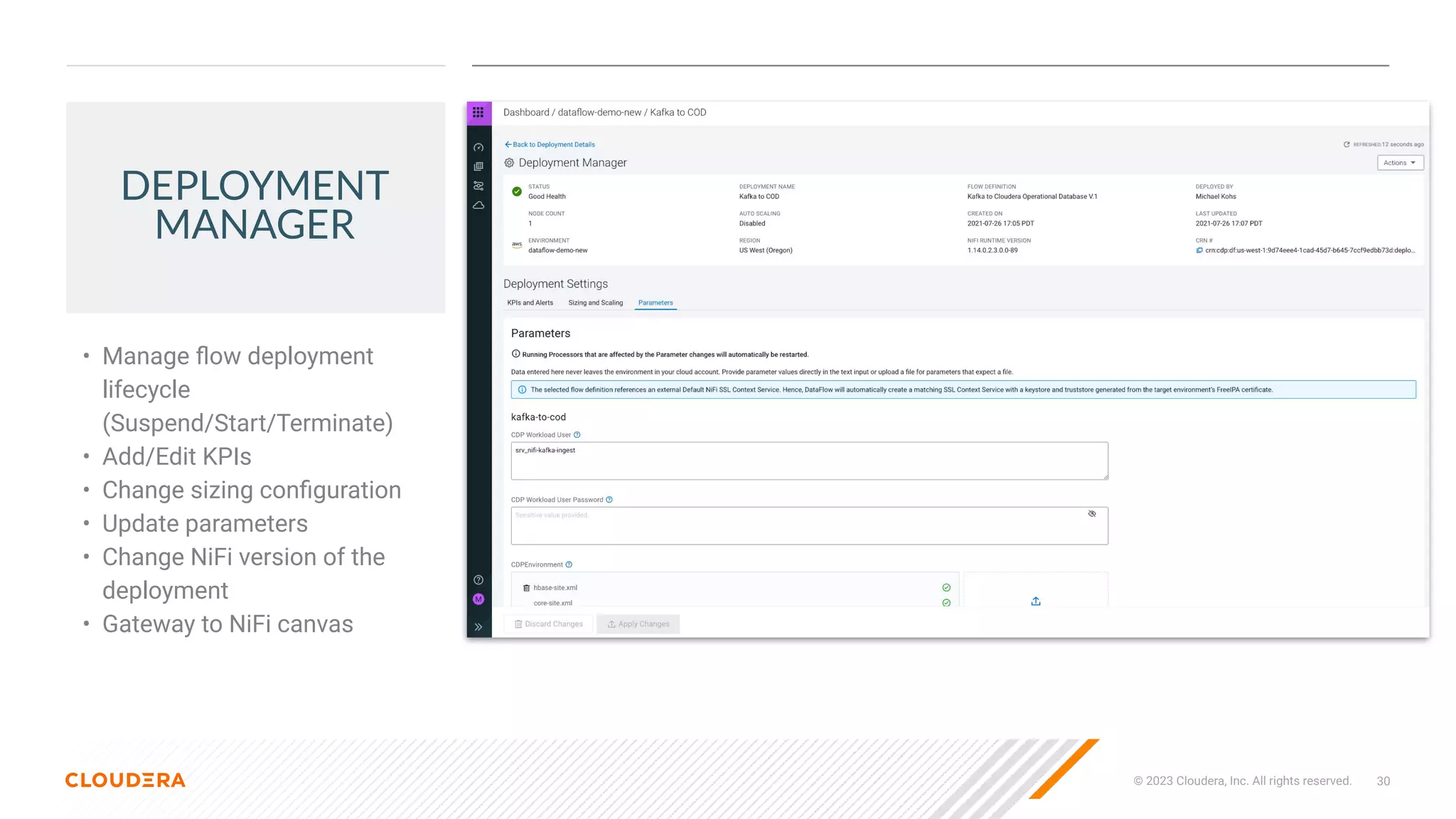 30
© 2023 Cloudera, Inc. All rights reserved.
DEPLOYMENT
MANAGER
• Manage ﬂow deployment
lifecycle
(Suspend/Start/Terminate)
• Add/Edit KPIs
• Change sizing conﬁguration
• Update parameters
• Change NiFi version of the
deployment
• Gateway to NiFi canvas
 