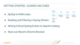 © 2023 Cloudera, Inc. All rights reserved.
GETTING STARTED - GUIDED USE CASES
● Syslog to Kafka topic
● Reading and Filtering a Syslog Stream
● Writing Critical Syslog Events to Apache Iceberg
● Must use Recent Chrome Browser
 
