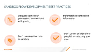 © 2023 Cloudera, Inc. All rights reserved.
SANDBOX FLOW DEVELOPMENT BEST PRACTICES
Uniquely Name your
processors/ connections
with yourid_
Parameterize connection
information
Don’t use sensitive data
in sandbox
Don’t use or change other
people’s assets, only your
own
 
