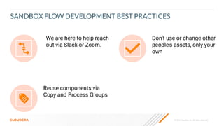 © 2023 Cloudera, Inc. All rights reserved.
Don’t use or change other
people’s assets, only your
own
Reuse components via
Copy and Process Groups
We are here to help reach
out via Slack or Zoom.
SANDBOX FLOW DEVELOPMENT BEST PRACTICES
 