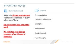© 2023 Cloudera, Inc. All rights reserved.
IMPORTANT NOTES
Guidance
Documentation
Daily Zoom Sessions
Examples
Ready Flows
Slack Channel
Flow Proctors
Shared Environment
Since it is shared environment,
each user has access to every
other users’ ﬂow.
No production data should be
used.
We will stop your design
sessions after 4 hours of
inactivity.
 