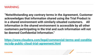 © 2023 Cloudera, Inc. All rights reserved.
WARNING
“Notwithstanding any contrary terms in the Agreement, Customer
acknowledges that information shared using the Trial Product is
in a shared environment with similarly situated customers. All
information in the shared environment is accessible by all other
customers participating in the trial and such information will not
be deemed Conﬁdential Information.”
https://www.cloudera.com/legal/commercial-terms-and-conditio
ns/cdp-public-cloud-trial-agreement.html
 