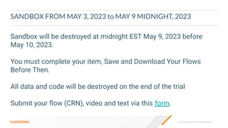 © 2023 Cloudera, Inc. All rights reserved.
SANDBOX FROM MAY 3, 2023 to MAY 9 MIDNIGHT, 2023
Sandbox will be destroyed at midnight EST May 9, 2023 before
May 10, 2023.
You must complete your item, Save and Download Your Flows
Before Then.
All data and code will be destroyed on the end of the trial
Submit your ﬂow (CRN), video and text via this form.
 