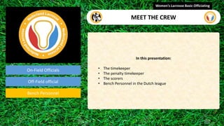 On-Field Officials
Off-Field official
Bench Personnel
In this presentation:
• The timekeeper
• The penalty timekeeper
• The scorers
• Bench Personnel in the Dutch league
Women's Lacrosse Basic Officiating
MEET THE CREW
video
 