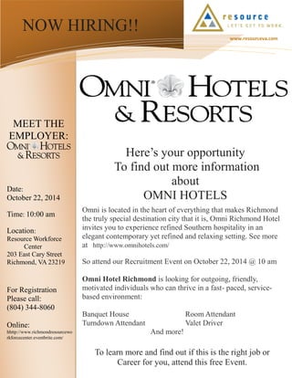 To learn more and find out if this is the right job or 
Career for you, attend this free Event. 
NOW HIRING!! 
www.resourceva.com 
Here’s your opportunity 
To find out more information about 
OMNI HOTELS 
Omni is located in the heart of everything that makes Richmond the truly special destination city that it is, Omni Richmond Hotel invites you to experience refined Southern hospitality in an elegant contemporary yet refined and relaxing setting. See more at http://www.omnihotels.com/ 
So attend our Recruitment Event on October 22, 2014 @ 10 am 
Omni Hotel Richmond is looking for outgoing, friendly, motivated individuals who can thrive in a fast- paced, service- based environment: 
Banquet House Room Attendant 
Turndown Attendant Valet Driver 
And more! 
Date: 
October 22, 2014 
Time: 10:00 am 
Location: 
Resource Workforce 
Center 
203 East Cary Street 
Richmond, VA 23219 
For Registration 
Please call: 
(804) 344-8060 
Online: 
hhttp://www.richmondresourceworkforcecenter.eventbrite.com/ 
MEET THE EMPLOYER: 
