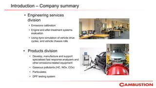 Introduction – Company summary
• Engineering services
division
• Emissions calibration
• Engine and after-treatment systems
evaluation
• Using dyno simulation of vehicle drive
cycles, and vehicle chassis rolls
• Products division
• Develop, manufacture and support
specialised fast response analyzers and
other emissions-related equipment
• Gaseous pollutants (HC, NOx, COx)
• Particulates
• DPF testing system
 