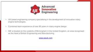 • UK based engineering company specialising in the development of innovative rotary
engine technologies.
• Combined team experience of over 80 years in rotary engine design.
• AIE is located on the outskirts of Birmingham in the United Kingdom, an area recognised
as the heart of British Engineering and Manufacturing.
www.aieuk.com
 