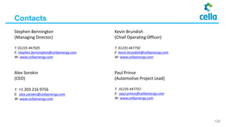 Alex Sorokin
(CEO)
T: +1 203 216 9756
E: alex.sorokin@cellaenergy.com
W: www.cellaenergy.com
Paul Prince
(Automotive Project Lead)
T: 01235 447752
E: paul.prince@cellaenergy.com
W: www.cellaenergy.com
Contacts
Stephen Bennington
(Managing Director)
T: 01235 447505
E: stephen.bennington@cellaenergy.com
W: www.cellaenergy.com
Kevin Brundish
(Chief Operating Officer)
T: 01235 447750
E: kevin.brundish@cellaenergy.com
W: www.cellaenergy.com
126
 