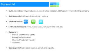 Commercial
• CMCL Innovations: Organic business growth since inception. 100% equity retained in the company
• Business model: software | consulting | training
• Software toolkits:
• Software distributors: India, Japan, Korea, Turkey, middle east, etc.
• Customers:
• Vehicle and Machine OEMs
• Energy/fuel companies
• Chemical/materials industry
• Academia
• Next steps: Software sales revenue growth and exports
 
