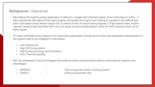 Background - Opportunity
• AIE believe the hybrid vehicle application is ideal for a single-rotor Wankel engine. Even more than in UAVs, it
fully exploits the strengths of the rotary engine and avoids the engine ever having to operate in the difficult low
load / low speed areas where rotary’s sfc is inferior to that of reciprocating engines. A high-speed rotary engine
“genset” would weigh less than 40% of a unit using a reciprocating engine, which for NVH reasons must run at
lower speed.
• To utilise a Wankel rotary engine in an automotive application, though some of the less desirable characteristics of
the engine need to be mitigated or eliminated:
• Low Engine Life
• High Oil Consumption
• High Exhaust Energy and Emissions
• Poor Thermal Stability
• AIE has developed 2 key technologies that address these characteristics without removing the engines core
advantages
• SPARCS - Pressurised Gas Rotor Cooling System
• CREEV - Exhaust Expander Unit
 