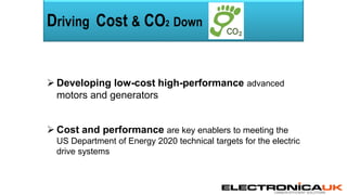 CARBON EFFICIENT SOLUTIONS
Driving Cost & CO2 Down
 Developing low-cost high-performance advanced
motors and generators
 Cost and performance are key enablers to meeting the
US Department of Energy 2020 technical targets for the electric
drive systems
 