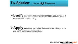 CARBON EFFICIENT SOLUTIONS
Identify innovative motor/generator topologies, advanced
materials and novel cooling.
Apply concepts for further development to design non-
rare earth motors and generators.
The Solution: Low Cost High Performance
 