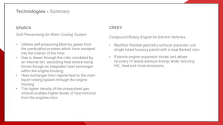 SPARCS
Self-Pressurising Air Rotor Cooling System
Utilises self pressuring blow by gases from
the combustion process which have escaped
into the interior of the rotor.
Gas is drawn through the rotor circulated by
an internal fan, absorbing heat before being
forced though an integrated heat exchanger
within the engine housing.
Heat exchanger then rejects heat to the main
liquid cooling system through the engine
housing.
The higher density of the pressurised gas
mixture enables higher levels of heat removal
from the engines rotor.
CREEV
Compound Rotary Engine for Electric Vehicles
• Modified Wankel geometry exhaust expander unit,
single lobed housing paired with a dual flanked rotor.
• Extends engine expansion stroke and allows
recovery of waste exhaust energy while reducing
HC, heat and noise emissions.
SPARCS
Self-Pressurising Air Rotor Cooling System
• Utilises self pressuring blow-by gases from
the combustion process which have escaped
into the interior of the rotor.
• Gas is drawn through the rotor circulated by
an internal fan, absorbing heat before being
forced though an integrated heat exchanger
within the engine housing.
• Heat exchanger then rejects heat to the main
liquid cooling system through the engine
housing.
• The higher density of the pressurised gas
mixture enables higher levels of heat removal
from the engines rotor.
Technologies - Summary
 
