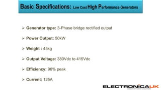 CARBON EFFICIENT SOLUTIONS
 Generator type: 3-Phase bridge rectified output
 Power Output: 50kW
 Weight : 45kg
 Output Voltage: 380Vdc to 415Vdc
 Efficiency: 96% peak
 Current: 125A
Basic Specifications: Low Cost High Performance Generators
 