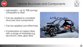 © Far-UK 2015 All rights reserved 17
Vehicle Structures and Components
• Lightweight – up to 70% savings
compared to steel
• Can be applied to complete
structures and components
• Can be applied cost effectively
• Combination of carbon fibre
with a range of materials e.g.
aluminium, steel, glass fibre
 