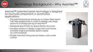 © Far-UK 2015 All rights reserved 17
Technology Background – Why Axontex™
Axontex™ patented beam technology is designed
for structural components in automotive
applications:
− The patented process produces a carbon fibre beam
that fails progressively in crash to absorb very large
amounts of energy per kg of Axontex™
− Designed specifically for space-frame structures
− Provides maximum design scope from one frame
(multiple engine and body options easily
accommodated)
− Simple manufacturing process keeps costs under
control
 