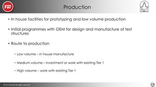 © Far-UK 2015 All rights reserved 17
Production
• In house facilities for prototyping and low volume production
• Initial programmes with OEM for design and manufacture of test
structures
• Route to production
− Low volume – in house manufacture
− Medium volume – investment or work with existing Tier 1
− High volume – work with existing Tier 1
 