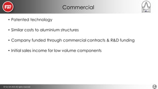 © Far-UK 2015 All rights reserved 17
Commercial
• Patented technology
• Similar costs to aluminium structures
• Company funded through commercial contracts & R&D funding
• Initial sales income for low volume components
 