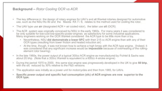 Background – Rotor Cooling OCR vs ACR
• The key difference in the design of rotary engines for UAV’s and all Wankel rotaries designed for automotive
use, such as the NSU Ro 80 and the Mazda RX 7 / 8, relates to the method used for cooling the rotor.
• The UAV type use air (designated ACR = air cooled rotor), the latter use oil (OCR).
• The ACR system was originally conceived by NSU in the early 1960s. For many years it was considered to
be only suitable for low-cost low-specific-power engines as satisfactory for some industrial applications.
Many engineers working on the OCR Wankel considered the ACR type to be little more than a toy.
• Nevertheless, NSU did demonstrate a lower SFC with their 215 cc ACR engine than with any of their
OCR types (resulting from lower friction and heated induction air)
• At the time, though, it was not known how to achieve a high bmep with the ACR type engine. (Indeed, it
was considered that any significant increase would be impossible because of overheating of the rolling-
element rotor bearing).
• In the late 1960s, the power output of a typical 300cc ACR engine as manufactured by Fichtel & Sachs was
about 20 bhp. (Note that a 300cc Wankel is equivalent to a 600cc 4-stroke engine)
• During the period 1970 to 2000, this same size engine was progressively developed in the UK to give 60 bhp,
with the sfc reduced by 30% relative to the F&S versions.
• The application was initially as a power unit for motorcycles and then from 1985, for UAVs.
• Specific power output and specific fuel consumption (sfc) of ACR engines are now superior to the
OCR type.
 